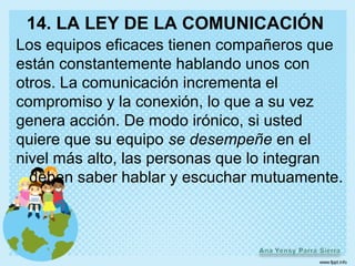 14. LA LEY DE LA COMUNICACIÓN
Los equipos eficaces tienen compañeros que
están constantemente hablando unos con
otros. La comunicación incrementa el
compromiso y la conexión, lo que a su vez
genera acción. De modo irónico, si usted
quiere que su equipo se desempeñe en el
nivel más alto, las personas que lo integran
  deben saber hablar y escuchar mutuamente.
 
