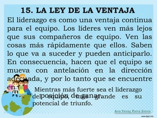 15. LA LEY DE LA VENTAJA
El liderazgo es como una ventaja continua
para el equipo. Los líderes ven más lejos
que sus compañeros de equipo. Ven las
cosas más rápidamente que ellos. Saben
lo que va a suceder y pueden anticiparlo.
En consecuencia, hacen que el equipo se
mueva con antelación en la dirección
adecuada, y por lo tanto que se encuentre
en       Mientras más fuerte sea el liderazgo
        delposición de ganar.
             equipo, más grande es su
       potencial de triunfo.
 