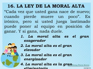 16. LA LEY DE LA MORAL ALTA
“Cada vez que usted gana nace de nuevo;
cuando pierde muere un poco”. Es
irónico, pero si usted juega lastimado
puede poner al equipo en posición de
ganar. Y si gana, nada duele.
       1. La moral alta es el        gran
         exagerador
       2. La moral alta es el gran
         elevador
       3. La moral alta es el gran
         energizador
       4. La moral alta es la gran
 