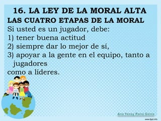16. LA LEY DE LA MORAL ALTA
LAS CUATRO ETAPAS DE LA MORAL
Si usted es un jugador, debe:
1) tener buena actitud
2) siempre dar lo mejor de sí,
3) apoyar a la gente en el equipo, tanto a
  jugadores
como a líderes.
 