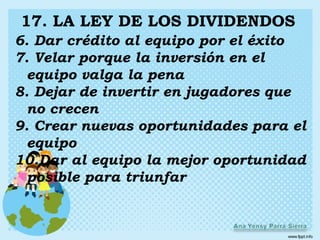 17. LA LEY DE LOS DIVIDENDOS
6. Dar crédito al equipo por el éxito
7. Velar porque la inversión en el
 equipo valga la pena
8. Dejar de invertir en jugadores que
 no crecen
9. Crear nuevas oportunidades para el
 equipo
10.Dar al equipo la mejor oportunidad
 posible para triunfar
 