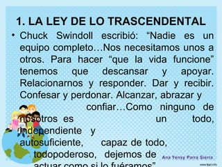 1. LA LEY DE LO TRASCENDENTAL
• Chuck Swindoll escribió: “Nadie es un
  equipo completo…Nos necesitamos unos a
  otros. Para hacer “que la vida funcione”
  tenemos que descansar y apoyar.
  Relacionarnos y responder. Dar y recibir.
  Confesar y perdonar. Alcanzar, abrazar y
                  confiar…Como ninguno de
  nosotros es                   un     todo,
  independiente y
  autosuficiente,    capaz de todo,
     todopoderoso, dejemos de
 