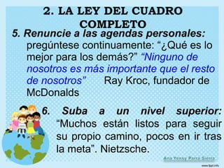 2. LA LEY DEL CUADRO
            COMPLETO
5. Renuncie a las agendas personales:
   pregúntese continuamente: “¿Qué es lo
   mejor para los demás?” “Ninguno de
   nosotros es más importante que el resto
   de nosotros”    Ray Kroc, fundador de
   McDonalds
      6.    Suba a un nivel superior:
           “Muchos están listos para seguir
           su propio camino, pocos en ir tras
           la meta”. Nietzsche.
 