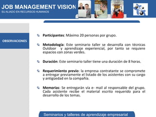 JOB MANAGEMENT VISION
SU ALIADO EN RECURSOS HUMANOS




                         Participantes: Máximo 20 personas por grupo.
OBSERVACIONES
                         Metodología: Este seminario taller se desarrolla con técnicas
                         Outdoor y aprendizaje experiencial, por tanto se requiere
                         espacios con zonas verdes.

                         Duración: Este seminario taller tiene una duración de 8 horas.

                         Requerimiento previo: la empresa contratante se compromete
                         a entregar previamente el listado de los asistentes con su cargo
                         y antigüedad en la compañía.

                         Memorias: Se entregarán vía e- mail al responsable del grupo.
                         Cada asistente recibe el material escrito requerido para el
                         desarrollo de los temas.



                         Seminarios y talleres de aprendizaje empresarial
 