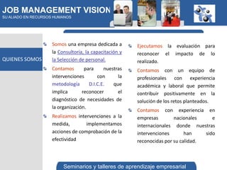 JOB MANAGEMENT VISION
SU ALIADO EN RECURSOS HUMANOS




                    Somos una empresa dedicada a        Ejecutamos la evaluación para
                    la Consultoría, la capacitación y   reconocer el impacto de lo
QUIENES SOMOS       la Selección de personal.           realizado.
                    Contamos       para     nuestras    Contamos con un equipo de
                    intervenciones       con      la    profesionales con experiencia
                    metodología      D.I.C.E.   que     académica y laboral que permite
                    implica       reconocer       el    contribuir positivamente en la
                    diagnóstico de necesidades de       solución de los retos planteados.
                    la organización.
                                                        Contamos con experiencia en
                    Realizamos intervenciones a la      empresas        nacionales     e
                    medida,        implementamos        internacionales donde nuestras
                    acciones de comprobación de la      intervenciones       han    sido
                    efectividad                         reconocidas por su calidad.



                         Seminarios y talleres de aprendizaje empresarial
 