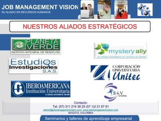 JOB MANAGEMENT VISION
SU ALIADO EN RECURSOS HUMANOS




            NUESTROS ALIADOS ESTRATÉGICOS




                                                Contacto:
                                Tel. (57) 311 214 38 25 (57 1)2 21 67 81
                        admin@jobmanagementvision.com www.jobmanagementvision.com
                                         BOGOTÁ, COLOMBIA

                         Seminarios y talleres de aprendizaje empresarial
 