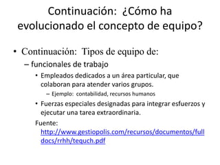 Continuación: ¿Cómo ha
 evolucionado el concepto de equipo?

• Continuación: Tipos de equipo de:
  – funcionales de trabajo
     • Empleados dedicados a un área particular, que
       colaboran para atender varios grupos.
        – Ejemplo: contabilidad, recursos humanos
     • Fuerzas especiales designadas para integrar esfuerzos y
       ejecutar una tarea extraordinaria.
     Fuente:
       http://www.gestiopolis.com/recursos/documentos/full
       docs/rrhh/tequch.pdf
 