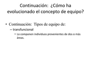 Continuación: ¿Cómo ha
 evolucionado el concepto de equipo?

• Continuación: Tipos de equipo de:
  – transfuncional
     • Lo componen individuos provenientes de dos o más
       áreas.
 