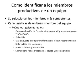 Como identificar a los miembros
      productivos de un equipo
• Se seleccionan los miembros más competentes.
• Características de un buen miembro del equipo.
   – Reúne los siguientes rasgos:
      • Piensa en función de “nosotros/nos/nuestro” y no en función de
        “yo/me/mío”.
      • Es flexible.
      • Está dispuesto a compartir información, ideas y reconocimiento.
      • Se lleva bien con los demás.
      • Muestra interés y entusiasmo.
      • Se mantiene fiel al propósito del equipo y sus integrantes.
 