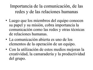 Importancia de la comunicación, de las
    redes y de las relaciones humanas
• Luego que los miembros del equipo conocen
  su papel y su misión, cobra importancia la
  comunicación como las redes y otras técnicas
  de relaciones humanas.
• La comunicación abierta es uno de los
  elementos de la operación de un equipo.
• Con la utilización de estos medios mejoran la
  creatividad, la camaradería y la productividad
  del grupo.
 