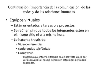 Continuación: Importancia de la comunicación, de las
          redes y de las relaciones humanas

• Equipos virtuales
  – Están orientados a tareas o a proyectos.
  – Se reúnen sin que todos los integrantes estén en
    el mismo sitio ni a la misma hora.
  – Lo hacen a través de:
     • Videoconferencias
     • conferencias telefónicas
     • Groupware
        – Programa que integra el trabajo en un proyecto único por
          varios usuarios al mismo tiempo en estaciones de trabajo
          separadas.
 
