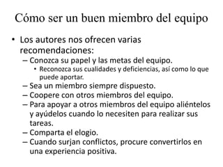 Cómo ser un buen miembro del equipo
• Los autores nos ofrecen varias
  recomendaciones:
  – Conozca su papel y las metas del equipo.
     • Reconozca sus cualidades y deficiencias, así como lo que
       puede aportar.
  – Sea un miembro siempre dispuesto.
  – Coopere con otros miembros del equipo.
  – Para apoyar a otros miembros del equipo aliéntelos
    y ayúdelos cuando lo necesiten para realizar sus
    tareas.
  – Comparta el elogio.
  – Cuando surjan conflictos, procure convertirlos en
    una experiencia positiva.
 