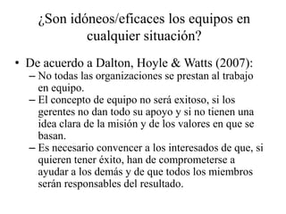 ¿Son idóneos/eficaces los equipos en
            cualquier situación?
• De acuerdo a Dalton, Hoyle & Watts (2007):
  – No todas las organizaciones se prestan al trabajo
    en equipo.
  – El concepto de equipo no será exitoso, si los
    gerentes no dan todo su apoyo y si no tienen una
    idea clara de la misión y de los valores en que se
    basan.
  – Es necesario convencer a los interesados de que, si
    quieren tener éxito, han de comprometerse a
    ayudar a los demás y de que todos los miembros
    serán responsables del resultado.
 