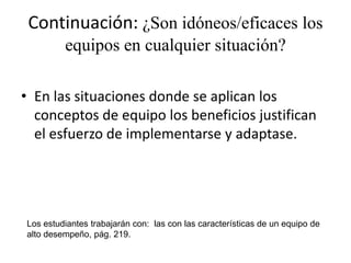 Continuación: ¿Son idóneos/eficaces los
         equipos en cualquier situación?

• En las situaciones donde se aplican los
  conceptos de equipo los beneficios justifican
  el esfuerzo de implementarse y adaptase.




Los estudiantes trabajarán con: las con las características de un equipo de
alto desempeño, pág. 219.
 