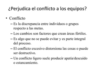 ¿Perjudica el conflicto a los equipos?
• Conflicto
  – Es la discrepancia entre individuos o grupos
    respecto a las metas.
  – Los cambios son factores que crean áreas fértiles.
  – Es algo que no se puede evitar y es parte integral
    del proceso.
  – El conflicto excesivo distorsiona las cosas o puede
    ser destructivo.
  – Un conflicto ligero suele producir apatía/descuido
    o estancamiento.
 