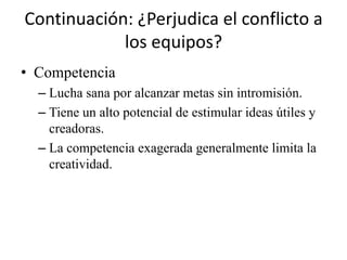 Continuación: ¿Perjudica el conflicto a
            los equipos?
• Competencia
  – Lucha sana por alcanzar metas sin intromisión.
  – Tiene un alto potencial de estimular ideas útiles y
    creadoras.
  – La competencia exagerada generalmente limita la
    creatividad.
 