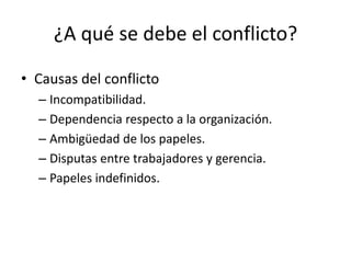 ¿A qué se debe el conflicto?

• Causas del conflicto
  – Incompatibilidad.
  – Dependencia respecto a la organización.
  – Ambigüedad de los papeles.
  – Disputas entre trabajadores y gerencia.
  – Papeles indefinidos.
 