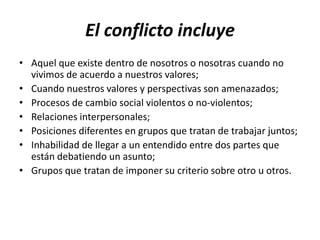 El conflicto incluye
• Aquel que existe dentro de nosotros o nosotras cuando no
  vivimos de acuerdo a nuestros valores;
• Cuando nuestros valores y perspectivas son amenazados;
• Procesos de cambio social violentos o no-violentos;
• Relaciones interpersonales;
• Posiciones diferentes en grupos que tratan de trabajar juntos;
• Inhabilidad de llegar a un entendido entre dos partes que
  están debatiendo un asunto;
• Grupos que tratan de imponer su criterio sobre otro u otros.
 