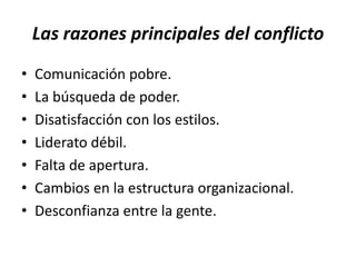Las razones principales del conflicto
•   Comunicación pobre.
•   La búsqueda de poder.
•   Disatisfacción con los estilos.
•   Liderato débil.
•   Falta de apertura.
•   Cambios en la estructura organizacional.
•   Desconfianza entre la gente.
 