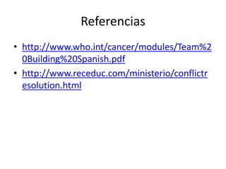Referencias
• http://www.who.int/cancer/modules/Team%2
  0Building%20Spanish.pdf
• http://www.receduc.com/ministerio/conflictr
  esolution.html
 
