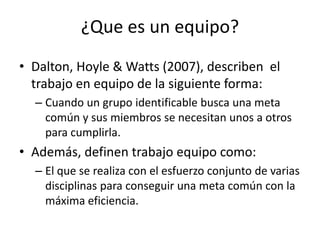¿Que es un equipo?
• Dalton, Hoyle & Watts (2007), describen el
  trabajo en equipo de la siguiente forma:
  – Cuando un grupo identificable busca una meta
    común y sus miembros se necesitan unos a otros
    para cumplirla.
• Además, definen trabajo equipo como:
  – El que se realiza con el esfuerzo conjunto de varias
    disciplinas para conseguir una meta común con la
    máxima eficiencia.
 