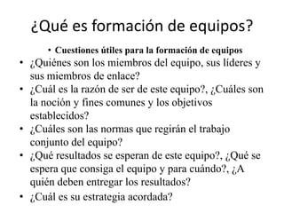 ¿Qué es formación de equipos?
      • Cuestiones útiles para la formación de equipos
• ¿Quiénes son los miembros del equipo, sus líderes y
  sus miembros de enlace?
• ¿Cuál es la razón de ser de este equipo?, ¿Cuáles son
  la noción y fines comunes y los objetivos
  establecidos?
• ¿Cuáles son las normas que regirán el trabajo
  conjunto del equipo?
• ¿Qué resultados se esperan de este equipo?, ¿Qué se
  espera que consiga el equipo y para cuándo?, ¿A
  quién deben entregar los resultados?
• ¿Cuál es su estrategia acordada?
 