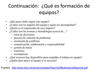 Continuación: ¿Qué es formación de
                     equipos?
    • ¿Qué pasos debe seguir este equipo?
    • ¿Cuáles son los papeles del equipo y quién los desempeñará?
    • ¿Quién es el responsable de esos papeles?
    • ¿Cuáles son las normas y metodologías acerca de…?
       – toma de decisiones
       – proceso de solución de problemas
       – resolución de conflictos
       – comunicación, colaboración y responsabilidad
       – gestión de tareas
       – reuniones
       – recompensas
    • ¿Qué recursos hay disponibles para respaldar el trabajo en equipo?
    • ¿Quién dará apoyo al equipo si se necesita?

Fuentes: http://www.who.int/cancer/modules/Team%20Building%20Spanish.pdf
 