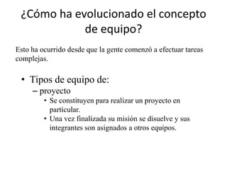 ¿Cómo ha evolucionado el concepto
            de equipo?
Esto ha ocurrido desde que la gente comenzó a efectuar tareas
complejas.

 • Tipos de equipo de:
     – proyecto
         • Se constituyen para realizar un proyecto en
           particular.
         • Una vez finalizada su misión se disuelve y sus
           integrantes son asignados a otros equipos.
 