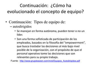 Continuación: ¿Cómo ha
 evolucionado el concepto de equipo?

• Continuación: Tipos de equipo de:
  – autodirigidos
      • Se manejan en forma autónoma, pueden tener o no un
        líder.
      • Son una forma sofisticada de participación de los
        empleados, basados en la filosofía del “empowerment”,
        que busca trasladar las decisiones al más bajo nivel
        posible de la organización, con el propósito de que el
        personal operativo tome las decisiones que son
        relevantes para su propio trabajo.
   Fuente: http://www.grupokaizen.com/mck/Equipos_Autodirigidos.pdf
 