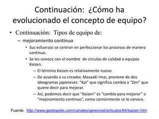 Continuación: ¿Cómo ha
 evolucionado el concepto de equipo?
• Continuación: Tipos de equipo de:
   – mejoramiento continuo
        • Sus esfuerzos se centran en perfeccionar los procesos de manera
          continuo.
        • Se les conoce con el nombre de círculos de calidad o equipos
          Kaizen.
            – El término Kaizen es relativamente nuevo.
            – De acuerdo a su creador, Masaaki Imai, proviene de dos
               ideogramas japoneses: “Kai” que significa cambio y “Zen” que
               quiere decir para mejorar.
            – Así, podemos decir que “Kaizen” es “cambio para mejorar” o
               “mejoramiento continuo”, como comúnmente se le conoce.

Fuente: http://www.gestiopolis.com/canales/gerencial/articulos/64/kaizen.htm
 