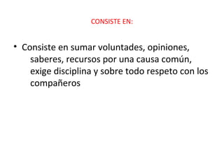 CONSISTE EN:


• Consiste en sumar voluntades, opiniones,
    saberes, recursos por una causa común,
    exige disciplina y sobre todo respeto con los
    compañeros
 