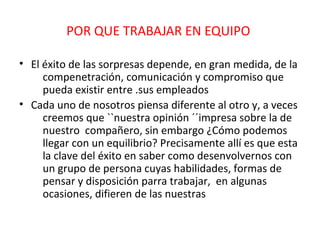 POR QUE TRABAJAR EN EQUIPO

• El éxito de las sorpresas depende, en gran medida, de la
     compenetración, comunicación y compromiso que
     pueda existir entre .sus empleados
• Cada uno de nosotros piensa diferente al otro y, a veces
     creemos que ``nuestra opinión ´´impresa sobre la de
     nuestro compañero, sin embargo ¿Cómo podemos
     llegar con un equilibrio? Precisamente allí es que esta
     la clave del éxito en saber como desenvolvernos con
     un grupo de persona cuyas habilidades, formas de
     pensar y disposición parra trabajar, en algunas
     ocasiones, difieren de las nuestras
 
