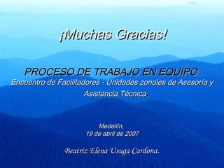 ¡Muchas Gracias!¡Muchas Gracias!
PROCESO DE TRABAJO EN EQUIPOPROCESO DE TRABAJO EN EQUIPO
Encuentro de Facilitadores - Unidades zonales de Asesoría yEncuentro de Facilitadores - Unidades zonales de Asesoría y
Asistencia TécnicaAsistencia Técnica..
Medellín,Medellín,
19 de abril de 200719 de abril de 2007
Beatriz Elena Usuga CardonaBeatriz Elena Usuga Cardona..
 