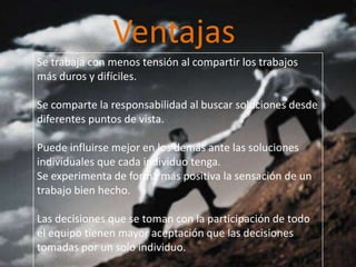 Ventajas
Se trabaja con menos tensión al compartir los trabajos
más duros y difíciles.
Se comparte la responsabilidad al buscar soluciones desde
diferentes puntos de vista.
Puede influirse mejor en los demás ante las soluciones
individuales que cada individuo tenga.
Se experimenta de forma más positiva la sensación de un
trabajo bien hecho.
Las decisiones que se toman con la participación de todo
el equipo tienen mayor aceptación que las decisiones
tomadas por un solo individuo.
 