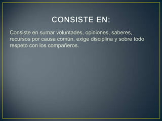 Consiste en sumar voluntades, opiniones, saberes,
recursos por causa común, exige disciplina y sobre todo
respeto con los compañeros.
 