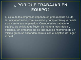 El éxito de las empresas depende en gran medida de, de
la compenetración, comunicación y compromiso que pueda
existir entre sus empleados. Cuando estos trabajan en
equipo, las actividades fluyen de manera mas rápida y
eficiente. Sin embargo, no es fácil que los miembros de un
mismo grupo se entiendan entre si con el objetivo de llegar
al final.
 