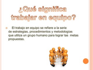  El trabajo en equipo se refiere a la serie
de estrategias, procedimientos y metodologías
que utiliza un grupo humano para lograr las metas
propuestas.
 