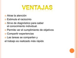  Atrae la atención
 Estimula el raciocinio
 Sirve de diagnóstico para saber
el conocimiento individual.
 Permite ver el cumplimiento de objetivos
 Compartir experiencias
 Las tareas se comparten y
el trabajo es realizado más rápido
 