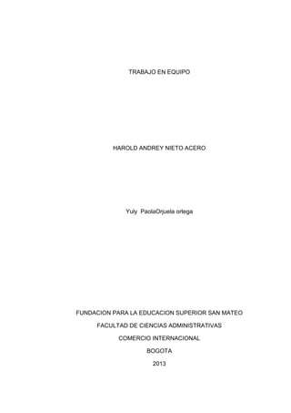 TRABAJO EN EQUIPO
HAROLD ANDREY NIETO ACERO
Yuly PaolaOrjuela ortega
FUNDACION PARA LA EDUCACION SUPERIOR SAN MATEO
FACULTAD DE CIENCIAS ADMINISTRATIVAS
COMERCIO INTERNACIONAL
BOGOTA
2013
 