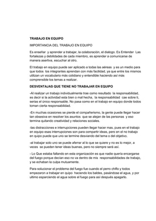 TRABAJO EN EQUIPO
IMPORTANCIA DEL TRABAJO EN EQUIPO
Es enseñar y aprender a trabajar, la colaboración, el dialogo. Es Entender Las
fortalezas y debilidades de cada miembro, es aprender a comunicarse de
manera asertiva, escuchar al otro.
El trabajo en equipo puede ser aplicado a todas las aéreas y es un medio para
que todos los integrantes aprendan con más facilidad, ya que entre los mismos
utilizan un vocabulario más cotidiano y entendible haciendo así más
comprensible los temas a realizar.
DESVENTAJAS QUE TIENE NO TRABAJAR EN EQUIPO
-Al realizar un trabajo individualmente trae como resultado la responsabilidad,
es decir si la actividad esta bien o mal hecha, la responsabilidad cae sobre ti,
serias el único responsable. No pasa como en el trabajo en equipo donde todos
toman cierta responsabilidad.
-En muchas ocasiones se pierde el compañerismo, la gente puede llegar hacer
tan obsesiva en resolver los asuntos que se alejan de las personas y eso
termina quitando creatividad y relaciones sociales.
-las distracciones e interrupciones pueden llegar hacer mas, pues en el trabajo
en equipo esas interrupciones son para compartir ideas, pero en el no trabajo
en quipo puede que uno se termine desviando del tema o del objetivo.
-al trabajar solo uno se puede aferrar al lo que se quiere y no es lo mejor, a
veces se pueden tener ideas buenas, pero no siempre será así.
- Lo Que estaba fallando en esta organización es que nadie quería encargarse
del fuego porque decían eso no va dentro de mis responsabilidades de trabajo,
y se echaban la culpa mutuamente.
Para solucionar el problema del fuego fue cuando el perro chiflo y todos
empezaron a trabajar en quipo haciendo los baldes, pasándose el agua, y por
ultimo esparciendo el agua sobre el fuego para así después apagarlo.
 
