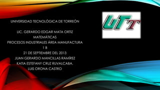 UNIVERSIDAD TECNOLÓGICA DE TORREÓN
LIC. GERARDO EDGAR MATA ORTIZ
MATEMÁTICAS
PROCESOS INDUSTRIALES ÁREA MANUFACTURA
1 B
21 DE SEPTIEMBRE DEL 2013
JUAN GERARDO MANCILLAS RAMÍREZ
KATIA ESTEFANY CRUZ RUVALCABA.
LUIS ORONA CASTRO
 