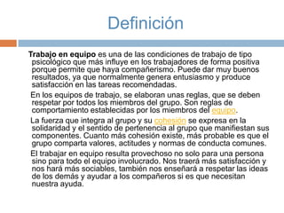 Definición
Trabajo en equipo es una de las condiciones de trabajo de tipo
psicológico que más influye en los trabajadores de forma positiva
porque permite que haya compañerismo. Puede dar muy buenos
resultados, ya que normalmente genera entusiasmo y produce
satisfacción en las tareas recomendadas.
En los equipos de trabajo, se elaboran unas reglas, que se deben
respetar por todos los miembros del grupo. Son reglas de
comportamiento establecidas por los miembros del equipo.
La fuerza que integra al grupo y su cohesión se expresa en la
solidaridad y el sentido de pertenencia al grupo que manifiestan sus
componentes. Cuanto más cohesión existe, más probable es que el
grupo comparta valores, actitudes y normas de conducta comunes.
El trabajar en equipo resulta provechoso no solo para una persona
sino para todo el equipo involucrado. Nos traerá más satisfacción y
nos hará más sociables, también nos enseñará a respetar las ideas
de los demás y ayudar a los compañeros si es que necesitan
nuestra ayuda.

 