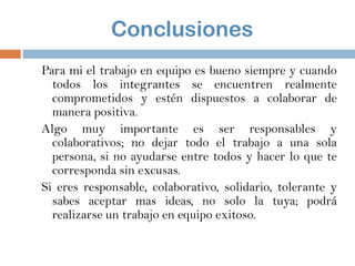 Conclusiones
Para mi el trabajo en equipo es bueno siempre y cuando
todos los integrantes se encuentren realmente
comprometidos y estén dispuestos a colaborar de
manera positiva.
Algo muy importante es ser responsables y
colaborativos; no dejar todo el trabajo a una sola
persona, si no ayudarse entre todos y hacer lo que te
corresponda sin excusas.
Si eres responsable, colaborativo, solidario, tolerante y
sabes aceptar mas ideas, no solo la tuya; podrá
realizarse un trabajo en equipo exitoso.

 
