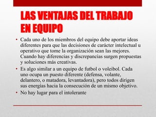 LAS VENTAJAS DEL TRABAJO
EN EQUIPO
• Cada uno de los miembros del equipo debe aportar ideas
diferentes para que las decisiones de carácter intelectual u
operativo que tome la organización sean las mejores.
Cuando hay diferencias y discrepancias surgen propuestas
y soluciones más creativas.
• Es algo similar a un equipo de futbol o voleibol. Cada
uno ocupa un puesto diferente (defensa, volante,
delantero, o matadora, levantadora), pero todos dirigen
sus energías hacia la consecución de un mismo objetivo.
• No hay lugar para el intolerante

 
