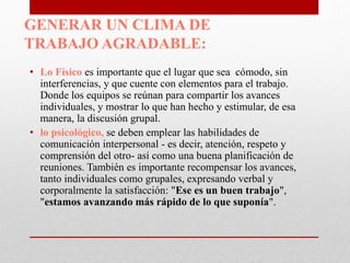 GENERAR UN CLIMA DE
TRABAJO AGRADABLE:
• Lo Físico es importante que el lugar que sea cómodo, sin
interferencias, y que cuente con elementos para el trabajo.
Donde los equipos se reúnan para compartir los avances
individuales, y mostrar lo que han hecho y estimular, de esa
manera, la discusión grupal.
• lo psicológico, se deben emplear las habilidades de
comunicación interpersonal - es decir, atención, respeto y
comprensión del otro- así como una buena planificación de
reuniones. También es importante recompensar los avances,
tanto individuales como grupales, expresando verbal y
corporalmente la satisfacción: "Ese es un buen trabajo",
"estamos avanzando más rápido de lo que suponía".

 