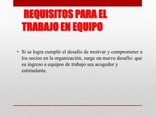 REQUISITOS PARA EL
TRABAJO EN EQUIPO
• Si se logra cumplir el desafío de motivar y comprometer a
los socios en la organización, surge un nuevo desafío: que
su ingreso a equipos de trabajo sea acogedor y
estimulante.

 
