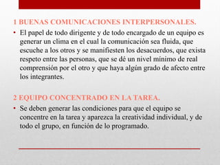 1 BUENAS COMUNICACIONES INTERPERSONALES.
• El papel de todo dirigente y de todo encargado de un equipo es
generar un clima en el cual la comunicación sea fluida, que
escuche a los otros y se manifiesten los desacuerdos, que exista
respeto entre las personas, que se dé un nivel mínimo de real
comprensión por el otro y que haya algún grado de afecto entre
los integrantes.
2 EQUIPO CONCENTRADO EN LA TAREA.
• Se deben generar las condiciones para que el equipo se
concentre en la tarea y aparezca la creatividad individual, y de
todo el grupo, en función de lo programado.

 