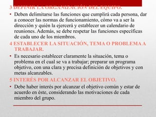 3 DEFINIR LA ORGANIZACIÓN DEL EQUIPO.
• Deben delimitarse las funciones que cumplirá cada persona, dar
a conocer las normas de funcionamiento, cómo va a ser la
dirección y quién la ejercerá y establecer un calendario de
reuniones. Además, se debe respetar las funciones específicas
de cada uno de los miembros.
4 ESTABLECER LA SITUACIÓN, TEMA O PROBLEMA A
TRABAJAR.
• Es necesario establecer claramente la situación, tema o
problema en el cual se va a trabajar; preparar un programa
objetivo, con una clara y precisa definición de objetivos y con
metas alcanzables.
5INTERÉS POR ALCANZAR EL OBJETIVO.
• Debe haber interés por alcanzar el objetivo común y estar de
acuerdo en éste, considerando las motivaciones de cada
miembro del grupo.

 