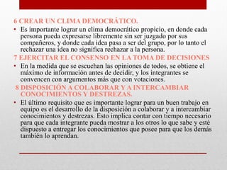 6 CREAR UN CLIMA DEMOCRÁTICO.
• Es importante lograr un clima democrático propicio, en donde cada
persona pueda expresarse libremente sin ser juzgado por sus
compañeros, y donde cada idea pasa a ser del grupo, por lo tanto el
rechazar una idea no significa rechazar a la persona.
7EJERCITAR EL CONSENSO EN LA TOMA DE DECISIONES
• En la medida que se escuchan las opiniones de todos, se obtiene el
máximo de información antes de decidir, y los integrantes se
convencen con argumentos más que con votaciones.
8 DISPOSICIÓN A COLABORAR Y A INTERCAMBIAR
CONOCIMIENTOS Y DESTREZAS.
• El último requisito que es importante lograr para un buen trabajo en
equipo es el desarrollo de la disposición a colaborar y a intercambiar
conocimientos y destrezas. Esto implica contar con tiempo necesario
para que cada integrante pueda mostrar a los otros lo que sabe y esté
dispuesto a entregar los conocimientos que posee para que los demás
también lo aprendan.

 