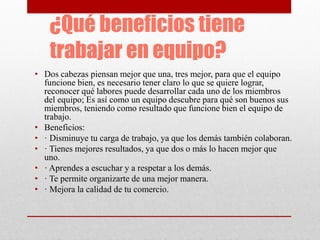 ¿Qué beneficios tiene
trabajar en equipo?
• Dos cabezas piensan mejor que una, tres mejor, para que el equipo
funcione bien, es necesario tener claro lo que se quiere lograr,
reconocer qué labores puede desarrollar cada uno de los miembros
del equipo; Es así como un equipo descubre para qué son buenos sus
miembros, teniendo como resultado que funcione bien el equipo de
trabajo.
• Beneficios:
• · Disminuye tu carga de trabajo, ya que los demás también colaboran.
• · Tienes mejores resultados, ya que dos o más lo hacen mejor que
uno.
• · Aprendes a escuchar y a respetar a los demás.
• · Te permite organizarte de una mejor manera.
• · Mejora la calidad de tu comercio.

 